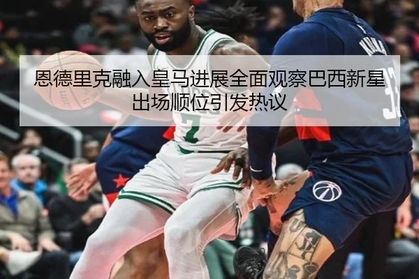 恩德里克融入皇马进展全面观察巴西新星出场顺位引发热议