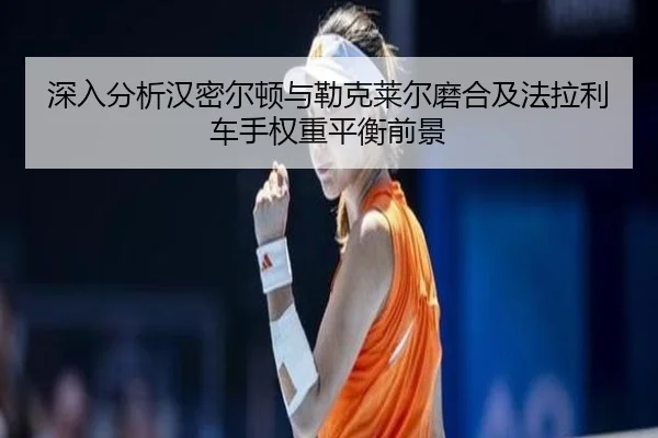 深入分析汉密尔顿与勒克莱尔磨合及法拉利车手权重平衡前景
