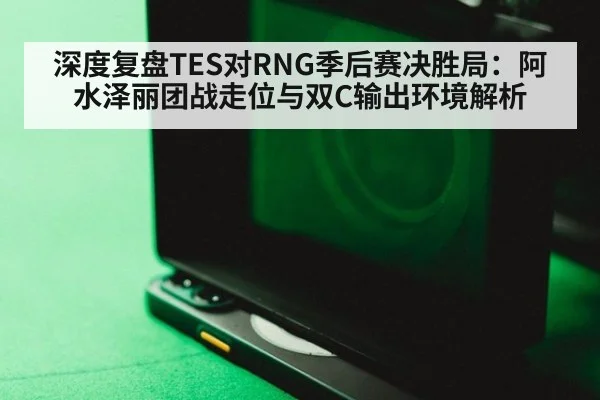 深度复盘TES对RNG季后赛决胜局：阿水泽丽团战走位与双C输出环境解析