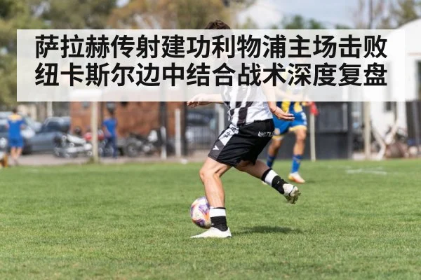 萨拉赫传射建功利物浦主场击败纽卡斯尔边中结合战术深度复盘