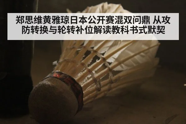 郑思维黄雅琼日本公开赛混双问鼎 从攻防转换与轮转补位解读教科书式默契