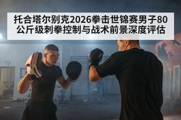 托合塔尔别克2026拳击世锦赛男子80公斤级刺拳控制与战术前景深度评估